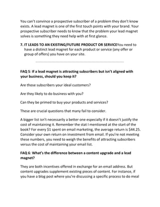You can’t convince a prospective subscriber of a problem they don’t know
exists. A lead magnet is one of the first touch points with your brand. Your
prospective subscriber needs to know that the problem your lead magnet
solves is something they need help with at first glance.
7. IT LEADS TO AN EXISTING/FUTURE PRODUCT OR SERVICEYou need to
have a distinct lead magnet for each product or service (any offer or
group of offers) you have on your site.
FAQ 5: If a lead magnet is attracting subscribers but isn’t aligned with
your business, should you keep it?
Are those subscribers your ideal customers?
Are they likely to do business with you?
Can they be primed to buy your products and services?
These are crucial questions that many fail to consider.
A bigger list isn’t necessarily a better one especially if it doesn’t justify the
cost of maintaining it. Remember the stat I mentioned at the start of the
book? For every $1 spent on email marketing, the average return is $44.25.
Consider your own return on investment from email. If you’re not meeting
these numbers, you need to weigh the benefits of attracting subscribers
versus the cost of maintaining your email list.
FAQ 6: What’s the difference between a content upgrade and a lead
magnet?
They are both incentives offered in exchange for an email address. But
content upgrades supplement existing pieces of content. For instance, if
you have a blog post where you’re discussing a specific process to do meal
 