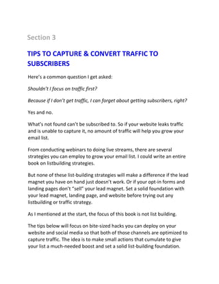 Section 3
TIPS TO CAPTURE & CONVERT TRAFFIC TO
SUBSCRIBERS
Here’s a common question I get asked:
Shouldn’t I focus on traffic first?
Because if I don’t get traffic, I can forget about getting subscribers, right?
Yes and no.
What’s not found can’t be subscribed to. So if your website leaks traffic
and is unable to capture it, no amount of traffic will help you grow your
email list.
From conducting webinars to doing live streams, there are several
strategies you can employ to grow your email list. I could write an entire
book on listbuilding strategies.
But none of these list-building strategies will make a difference if the lead
magnet you have on hand just doesn’t work. Or if your opt-in forms and
landing pages don’t “sell” your lead magnet. Set a solid foundation with
your lead magnet, landing page, and website before trying out any
listbuilding or traffic strategy.
As I mentioned at the start, the focus of this book is not list building.
The tips below will focus on bite-sized hacks you can deploy on your
website and social media so that both of those channels are optimized to
capture traffic. The idea is to make small actions that cumulate to give
your list a much-needed boost and set a solid list-building foundation.
 