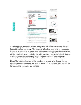 A landing page, however, has no navigation bar or external links. Have a
look at the diagram below. The focus of a landing page is to get someone
to opt in to your lead magnet. This is why my landing pages convert at 30–
80% compared to my opt-in forms, which convert between 5–20%. So you
definitely want to use landing pages to promote your lead magnets.
Note: The conversion rate is the number of people who sign up for an
optin incentive divided by the total number of people who visit the opt-in
form/landing page, as a percentage.
 