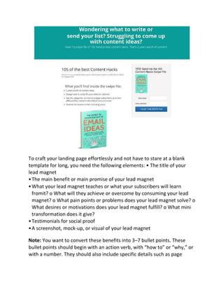 To craft your landing page effortlessly and not have to stare at a blank
template for long, you need the following elements: • The title of your
lead magnet
•The main benefit or main promise of your lead magnet
•What your lead magnet teaches or what your subscribers will learn
fromit? o What will they achieve or overcome by consuming your lead
magnet? o What pain points or problems does your lead magnet solve? o
What desires or motivations does your lead magnet fulfill? o What mini
transformation does it give?
•Testimonials for social proof
•A screenshot, mock-up, or visual of your lead magnet
Note: You want to convert these benefits into 3–7 bullet points. These
bullet points should begin with an action verb, with “how to” or “why,” or
with a number. They should also include specific details such as page
 