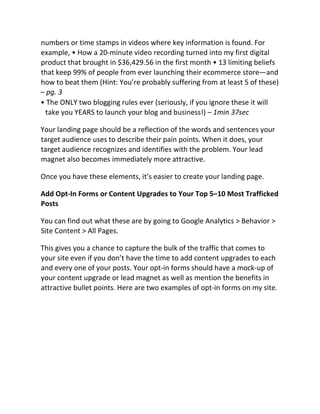 numbers or time stamps in videos where key information is found. For
example, • How a 20-minute video recording turned into my first digital
product that brought in $36,429.56 in the first month • 13 limiting beliefs
that keep 99% of people from ever launching their ecommerce store—and
how to beat them (Hint: You’re probably suffering from at least 5 of these)
– pg. 3
• The ONLY two blogging rules ever (seriously, if you ignore these it will
take you YEARS to launch your blog and business!) – 1min 37sec
Your landing page should be a reflection of the words and sentences your
target audience uses to describe their pain points. When it does, your
target audience recognizes and identifies with the problem. Your lead
magnet also becomes immediately more attractive.
Once you have these elements, it’s easier to create your landing page.
Add Opt-In Forms or Content Upgrades to Your Top 5–10 Most Trafficked
Posts
You can find out what these are by going to Google Analytics > Behavior >
Site Content > All Pages.
This gives you a chance to capture the bulk of the traffic that comes to
your site even if you don’t have the time to add content upgrades to each
and every one of your posts. Your opt-in forms should have a mock-up of
your content upgrade or lead magnet as well as mention the benefits in
attractive bullet points. Here are two examples of opt-in forms on my site.
 