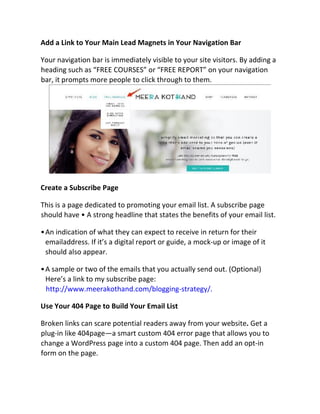 Add a Link to Your Main Lead Magnets in Your Navigation Bar
Your navigation bar is immediately visible to your site visitors. By adding a
heading such as “FREE COURSES” or “FREE REPORT” on your navigation
bar, it prompts more people to click through to them.
Create a Subscribe Page
This is a page dedicated to promoting your email list. A subscribe page
should have • A strong headline that states the benefits of your email list.
•An indication of what they can expect to receive in return for their
emailaddress. If it’s a digital report or guide, a mock-up or image of it
should also appear.
•A sample or two of the emails that you actually send out. (Optional)
Here’s a link to my subscribe page:
http://www.meerakothand.com/blogging-strategy/.
Use Your 404 Page to Build Your Email List
Broken links can scare potential readers away from your website. Get a
plug-in like 404page—a smart custom 404 error page that allows you to
change a WordPress page into a custom 404 page. Then add an opt-in
form on the page.
 