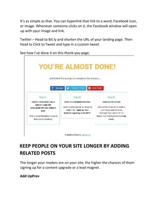 It’s as simple as that. You can hyperlink that link to a word, Facebook icon,
or image. Whenever someone clicks on it, the Facebook window will open
up with your image and link.
Twitter – Head to Bit.ly and shorten the URL of your landing page. Then
head to Click to Tweet and type in a custom tweet.
See how I’ve done it on this thank-you page.
KEEP PEOPLE ON YOUR SITE LONGER BY ADDING
RELATED POSTS
The longer your readers are on your site, the higher the chances of them
signing up for a content upgrade or a lead magnet.
Add UpPrev
 