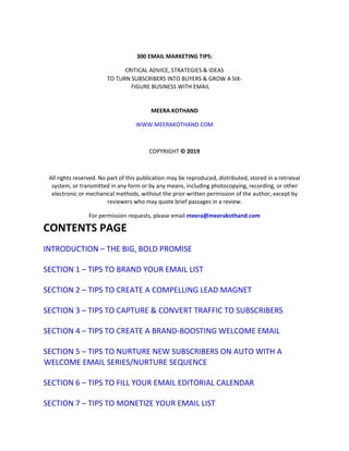 300 EMAIL MARKETING TIPS:
CRITICAL ADVICE, STRATEGIES & IDEAS
TO TURN SUBSCRIBERS INTO BUYERS & GROW A SIX-
FIGURE BUSINESS WITH EMAIL
MEERA KOTHAND
WWW.MEERAKOTHAND.COM
COPYRIGHT © 2019
All rights reserved. No part of this publication may be reproduced, distributed, stored in a retrieval
system, or transmitted in any form or by any means, including photocopying, recording, or other
electronic or mechanical methods, without the prior written permission of the author, except by
reviewers who may quote brief passages in a review.
For permission requests, please email meera@meerakothand.com
CONTENTS PAGE
INTRODUCTION – THE BIG, BOLD PROMISE
SECTION 1 – TIPS TO BRAND YOUR EMAIL LIST
SECTION 2 – TIPS TO CREATE A COMPELLING LEAD MAGNET
SECTION 3 – TIPS TO CAPTURE & CONVERT TRAFFIC TO SUBSCRIBERS
SECTION 4 – TIPS TO CREATE A BRAND-BOOSTING WELCOME EMAIL
SECTION 5 – TIPS TO NURTURE NEW SUBSCRIBERS ON AUTO WITH A
WELCOME EMAIL SERIES/NURTURE SEQUENCE
SECTION 6 – TIPS TO FILL YOUR EMAIL EDITORIAL CALENDAR
SECTION 7 – TIPS TO MONETIZE YOUR EMAIL LIST
 