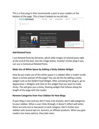 This is a free plug-in that recommends a post to your readers at the
bottom of the page. This is how it looked on my old site.
Add Related Posts
I use Related Posts by Zemanta, which adds images of related posts right
at the end of the post. See the image below. Another similar plug-in you
can use is Contextual Related Posts.
Make Use of White Space by Adding a Sticky Sidebar Widget
How do you make use of the white space in a sidebar after a reader scrolls
down a certain portion of the page? You can do this by adding a sticky
widget such as the Q2W3 Fixed Widget. After activating the plug-in, go to
Appearance » Widgets and click on the widget that you want to make
sticky. This will give you a sticky, floating widget that follows along the
length of the page with the reader.
Remove Categories from Your Sidebar for New Blogs
If your blog is new and you don’t have a lot of posts, don’t add categories
to your sidebar. When a user clicks through, it doesn’t reflect well when
there are only one or two posts in each category. Don’t clutter your
sidebar with several opt-ins, banners, or affiliate products. When you give
readers too many options, they take none.
 