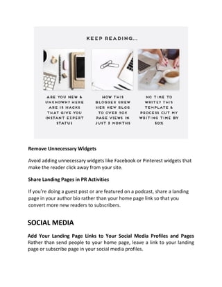 Remove Unnecessary Widgets
Avoid adding unnecessary widgets like Facebook or Pinterest widgets that
make the reader click away from your site.
Share Landing Pages in PR Activities
If you’re doing a guest post or are featured on a podcast, share a landing
page in your author bio rather than your home page link so that you
convert more new readers to subscribers.
SOCIAL MEDIA
Add Your Landing Page Links to Your Social Media Profiles and Pages
Rather than send people to your home page, leave a link to your landing
page or subscribe page in your social media profiles.
 