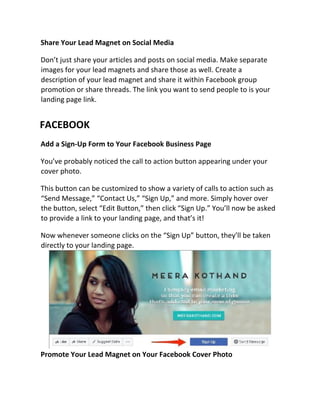 Share Your Lead Magnet on Social Media
Don’t just share your articles and posts on social media. Make separate
images for your lead magnets and share those as well. Create a
description of your lead magnet and share it within Facebook group
promotion or share threads. The link you want to send people to is your
landing page link.
FACEBOOK
Add a Sign-Up Form to Your Facebook Business Page
You’ve probably noticed the call to action button appearing under your
cover photo.
This button can be customized to show a variety of calls to action such as
“Send Message,” “Contact Us,” “Sign Up,” and more. Simply hover over
the button, select “Edit Button,” then click “Sign Up.” You’ll now be asked
to provide a link to your landing page, and that’s it!
Now whenever someone clicks on the “Sign Up” button, they’ll be taken
directly to your landing page.
Promote Your Lead Magnet on Your Facebook Cover Photo
 