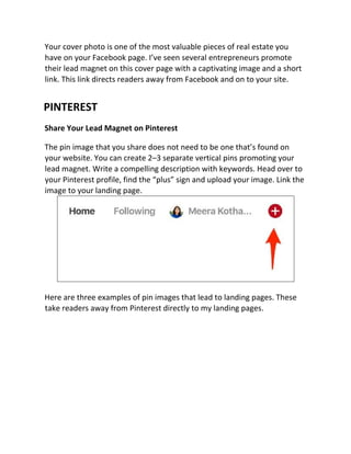 Your cover photo is one of the most valuable pieces of real estate you
have on your Facebook page. I’ve seen several entrepreneurs promote
their lead magnet on this cover page with a captivating image and a short
link. This link directs readers away from Facebook and on to your site.
PINTEREST
Share Your Lead Magnet on Pinterest
The pin image that you share does not need to be one that’s found on
your website. You can create 2–3 separate vertical pins promoting your
lead magnet. Write a compelling description with keywords. Head over to
your Pinterest profile, find the “plus” sign and upload your image. Link the
image to your landing page.
Here are three examples of pin images that lead to landing pages. These
take readers away from Pinterest directly to my landing pages.
 