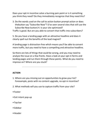 Does your opt-in incentive solve a burning pain point or is it something
you think they need? Do they immediately recognize that they need this?
3. Do the words used on the call to action button prompt action or does
thebutton say “Subscribe Now”? (I've seen several sites that still use the
Subscribe Now button) 4. Is your site optimized?
Traffic is good. But are you able to convert that traffic into subscribers?
5. Do you have a landing page with an attractive headline and does it
clearly spell out the benefits of the lead magnet?
A landing page is distraction-free which means you'll be able to convert
more traffic, but you need to have a compelling and attractive headline.
So there are lots of things that could be wrong, and you may need to
analyze the issue on a few fronts. Have a look at your opt-in forms and
landing pages and run them through these points. What do you need to
improve on? Where are you stuck?
ACTION
1. Where are you missing out on opportunities to grow your list?
Forexample, posts with no content upgrade, no opt-in incentive?
2. What methods will you use to capture traffic from your site?
•Footer
•Exit intent pop-up
•Top bar
•Sidebar
•Header
 