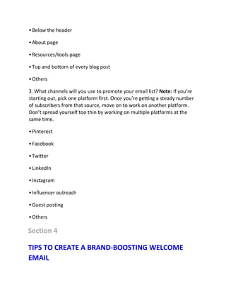 •Below the header
•About page
•Resources/tools page
•Top and bottom of every blog post
•Others
3. What channels will you use to promote your email list? Note: If you’re
starting out, pick one platform first. Once you’re getting a steady number
of subscribers from that source, move on to work on another platform.
Don’t spread yourself too thin by working on multiple platforms at the
same time.
•Pinterest
•Facebook
•Twitter
•LinkedIn
•Instagram
•Influencer outreach
•Guest posting
•Others
Section 4
TIPS TO CREATE A BRAND-BOOSTING WELCOME
EMAIL
 