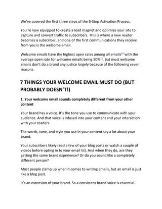 We’ve covered the first three steps of the 5-Step Activation Process.
You’re now equipped to create a lead magnet and optimize your site to
capture and convert traffic to subscribers. This is where a new reader
becomes a subscriber, and one of the first communications they receive
from you is the welcome email.
Welcome emails have the highest open rates among all emails14
with the
average open rate for welcome emails being 50%15
. But most welcome
emails don’t do a brand any justice largely because of the following seven
reasons.
7 THINGS YOUR WELCOME EMAIL MUST DO (BUT
PROBABLY DOESN’T!)
1. Your welcome email sounds completely different from your other
content
Your brand has a voice. It’s the tone you use to communicate with your
audience. And that voice is infused into your content and your interaction
with your readers.
The words, tone, and style you use in your content say a lot about your
brand.
Your subscribers likely read a few of your blog posts or watch a couple of
videos before opting in to your email list. And when they do, are they
getting the same brand experience? Or do you sound like a completely
different person?
Most people clamp up when it comes to writing emails, but an email is just
like a blog post.
It’s an extension of your brand. So a consistent brand voice is essential.
 