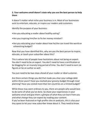 2. Your welcome email doesn’t state why you are the best person to help
them
It doesn’t matter what niche your business is in. Most of our businesses
exist to entertain, educate, or inspire our readers and customers.
Identify the purpose of your business:
•Are you educating a reader about healthy eating?
•Are you inspiring him/her to fix her money mindset?
•Are you educating your reader about how he/she can travel the world on
ashoestring budget?
Now that you have identified this, why are you the best person to inspire,
educate, or teach your subscriber about this?
This is where lots of people have hesitations about not being an expert.
You don’t need to be an expert. You don’t need to have a certification or
be blogging for an insanely long period of time. You don’t need to earn six
figures or be an author as well.
You just need to be two steps ahead of your reader or ideal customer.
Are there certain things you did that made you clear your college debt
within three years? Have you slashed your grocery budget through meal
planning? Have you visited more than ten countries on a limited budget?
While these may seem ordinary to you, there are people who would love
to do some of what you’ve done. So share your experiences in your
welcome email and give them a glimpse of what they can learn from you
and what change they can expect by reading your content.
If you’ve been featured on high profile sites or podcasts, this is also your
tiny space to let your new subscriber know about it. They need to know
 