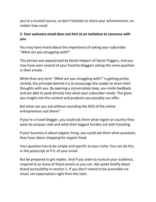 you’re a trusted source, so don’t hesitate to share your achievements, no
matter how small.
3. Your welcome email does not hint at an invitation to converse with
you
You may have heard about the importance of asking your subscriber
“What are you struggling with?”
This phrase was popularized by Derek Halpern of Social Triggers, and you
may have seen several of your favorite bloggers asking the same question
in their emails.
While that very term “What are you struggling with?” is getting pretty
clichéd, the principle behind it is to encourage the reader to share their
thoughts with you. By opening a conversation loop, you invite feedback
and are able to peek directly into what your subscriber needs. This gives
you insight into the content and products you possibly can offer.
But what can you ask without sounding like 95% of the online
entrepreneurs out there?
If you’re a travel blogger, you could ask them what region or country they
want to conquer next and what their biggest hurdles are with traveling.
If your business is about organic living, you could ask them what questions
they have about shopping for organic food.
Your question has to be simple and specific to your niche. You can do this
in the postscript or P.S. of your email.
But be prepared to get replies. And if you want to nurture your audience,
respond to as many of those emails as you can. We spoke briefly about
brand accessibility in section 1. If you don’t intend to be accessible via
email, set expectations right from the start.
 