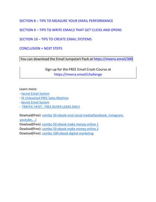 SECTION 8 – TIPS TO MEASURE YOUR EMAIL PERFORMANCE
SECTION 9 – TIPS TO WRITE EMAILS THAT GET CLICKS AND OPENS
SECTION 10 – TIPS TO CREATE EMAIL SYSTEMS
CONCLUSION + NEXT STEPS
You can download the Email Jumpstart Pack at https://meera.email/300
Sign up for the FREE Email Crash Course at
https://meera.email/challenge
Learn more:
- Secret Email System
- FE Unleashed FREE Sales Machine
- Secret Email System
- TRAFFIC HEIST - FREE BUYER LEADS DAILY
Dowload(free): combo 50 ebook viral social media(facebook, instagram,
youtube,...)
Dowload(free): combo 50 ebook make money online 1
Dowload(free): combo 50 ebook make money online 2
Dowload(free): combo 100 ebook digital marketing
 