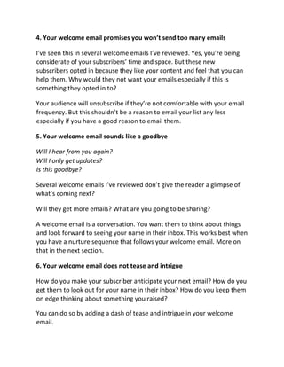 4. Your welcome email promises you won’t send too many emails
I’ve seen this in several welcome emails I’ve reviewed. Yes, you’re being
considerate of your subscribers’ time and space. But these new
subscribers opted in because they like your content and feel that you can
help them. Why would they not want your emails especially if this is
something they opted in to?
Your audience will unsubscribe if they’re not comfortable with your email
frequency. But this shouldn’t be a reason to email your list any less
especially if you have a good reason to email them.
5. Your welcome email sounds like a goodbye
Will I hear from you again?
Will I only get updates?
Is this goodbye?
Several welcome emails I’ve reviewed don’t give the reader a glimpse of
what’s coming next?
Will they get more emails? What are you going to be sharing?
A welcome email is a conversation. You want them to think about things
and look forward to seeing your name in their inbox. This works best when
you have a nurture sequence that follows your welcome email. More on
that in the next section.
6. Your welcome email does not tease and intrigue
How do you make your subscriber anticipate your next email? How do you
get them to look out for your name in their inbox? How do you keep them
on edge thinking about something you raised?
You can do so by adding a dash of tease and intrigue in your welcome
email.
 