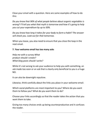 Close your email with a question. Here are some examples of how to do
this:
Do you know that 90% of what people believe about organic vegetables is
wrong? I’ll tell you what that myth is tomorrow and how it’s going to help
you cut your expenditure by up to 50%.
Do you know how long it takes for your body to form a habit? The answer
will shock you. Look out for that tomorrow.
When you tease, you also need to ensure that you close the loop in the
next email.
7. Your welcome email has too many asks
Help me with a survey What
product should I create?
What blog posts should I write?
While it’s not wrong to ask your audience to help you with something, an
ask made too soon or an ask that is clearly only beneficial to you is a huge
NO.
It can also be downright repulsive.
Likewise, think carefully about the links you place in your welcome email.
Which social platforms are most important to you? Where do you want
them to follow you? What do you want them to do?
Choose your links accordingly so that the reader takes the action that you
want them to take.
Giving too many choices ends up being counterproductive and it confuses
the reader.
 