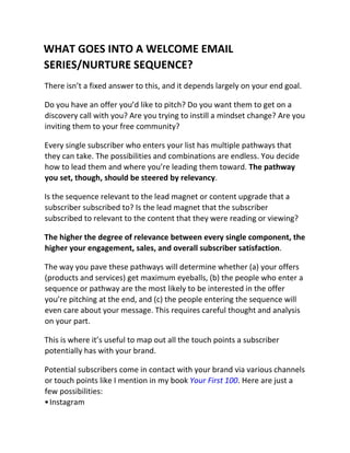 WHAT GOES INTO A WELCOME EMAIL
SERIES/NURTURE SEQUENCE?
There isn’t a fixed answer to this, and it depends largely on your end goal.
Do you have an offer you’d like to pitch? Do you want them to get on a
discovery call with you? Are you trying to instill a mindset change? Are you
inviting them to your free community?
Every single subscriber who enters your list has multiple pathways that
they can take. The possibilities and combinations are endless. You decide
how to lead them and where you’re leading them toward. The pathway
you set, though, should be steered by relevancy.
Is the sequence relevant to the lead magnet or content upgrade that a
subscriber subscribed to? Is the lead magnet that the subscriber
subscribed to relevant to the content that they were reading or viewing?
The higher the degree of relevance between every single component, the
higher your engagement, sales, and overall subscriber satisfaction.
The way you pave these pathways will determine whether (a) your offers
(products and services) get maximum eyeballs, (b) the people who enter a
sequence or pathway are the most likely to be interested in the offer
you’re pitching at the end, and (c) the people entering the sequence will
even care about your message. This requires careful thought and analysis
on your part.
This is where it’s useful to map out all the touch points a subscriber
potentially has with your brand.
Potential subscribers come in contact with your brand via various channels
or touch points like I mention in my book Your First 100. Here are just a
few possibilities:
•Instagram
 