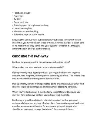 •Facebook groups
•Pinterest
•Twitter
•Guest post bio
•Roundup post through another blog
•Live streaming link
•Mention via another blog
•Subscribe page on social media
Knowing the various ways subscribers may subscribe to your list would
mean that you have no open loops or holes. Every subscriber is taken care
of no matter how they come into your system—whether it’s through a
different opt-in offer or a different link.
CHOOSING THE PATHWAY
But how do you determine the pathway a subscriber takes?
What makes the most sense to your business model?
If you primarily have digital products, you might find it useful to group
content, lead magnets, and sequences according to offers. This means that
you may have different sequences for each offer.
If you primarily benefit from sponsored posts or ad revenue, you may find
it useful to group lead magnets and sequences according to topics.
When you’re starting out, it may be fairly straightforward because you
may not have extensive content upgrades or lead magnets.
But having a good foundation in place is important so that you don’t
accidentally leave out a group of subscribers from receiving your welcome
email or welcome email series. Or leave out a group of people who
stumble across a post or page that doesn’t have an opt-in form.
 