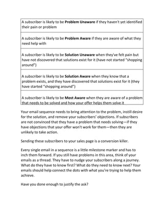 A subscriber is likely to be Problem Unaware if they haven't yet identified
their pain or problem
A subscriber is likely to be Problem Aware if they are aware of what they
need help with
A subscriber is likely to be Solution Unaware when they've felt pain but
have not discovered that solutions exist for it (have not started “shopping
around”)
A subscriber is likely to be Solution Aware when they know that a
problem exists, and they have discovered that solutions exist for it (they
have started “shopping around”)
A subscriber is likely to be Most Aware when they are aware of a problem
that needs to be solved and how your offer helps them solve it
Your email sequence needs to bring attention to the problem, instill desire
for the solution, and remove your subscribers’ objections. If subscribers
are not convinced that they have a problem that needs solving—if they
have objections that your offer won't work for them—then they are
unlikely to take action.
Sending these subscribers to your sales page is a conversion killer.
Every single email in a sequence is a little milestone marker and has to
inch them forward. If you still have problems in this area, think of your
emails as a thread. They have to nudge your subscribers along a journey.
What do they have to know first? What do they need to know next? Your
emails should help connect the dots with what you’re trying to help them
achieve.
Have you done enough to justify the ask?
 