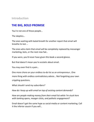 Introduction
THE BIG, BOLD PROMISE
You’re not one of those people…
The skeptics…
The ones waiting with bated breath for another report that email will
breathe its last …
The ones who claim that email will be completely replaced by messenger
marketing, bots, or the next new fad…
If you were, you’d never have given this book a second glance.
But that doesn’t mean you’re ecstatic about email.
You may even find it a pain…
One more chore on your endless to-do list as an entrepreneur…One
more thing with endless contradictory advice… Not forgetting your own
crippling questions.
What should I send my subscribers?
How do I keep up with email on top of existing content demands?
How are people making money from their email list while I’m stuck here
with tanking opens, meager clicks, and pathetic engagement?
Email doesn’t get the same hype as social media or content marketing. Call
it the inferior cousin if you will…
 