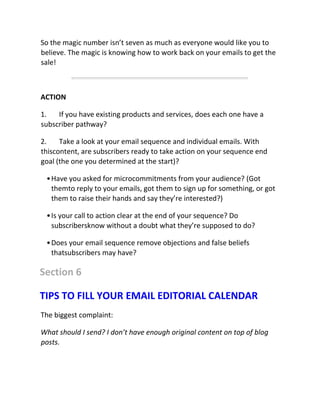 So the magic number isn’t seven as much as everyone would like you to
believe. The magic is knowing how to work back on your emails to get the
sale!
ACTION
1. If you have existing products and services, does each one have a
subscriber pathway?
2. Take a look at your email sequence and individual emails. With
thiscontent, are subscribers ready to take action on your sequence end
goal (the one you determined at the start)?
•Have you asked for microcommitments from your audience? (Got
themto reply to your emails, got them to sign up for something, or got
them to raise their hands and say they’re interested?)
•Is your call to action clear at the end of your sequence? Do
subscribersknow without a doubt what they’re supposed to do?
•Does your email sequence remove objections and false beliefs
thatsubscribers may have?
Section 6
TIPS TO FILL YOUR EMAIL EDITORIAL CALENDAR
The biggest complaint:
What should I send? I don’t have enough original content on top of blog
posts.
 