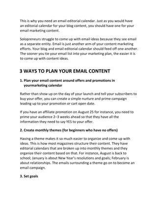 This is why you need an email editorial calendar. Just as you would have
an editorial calendar for your blog content, you should have one for your
email marketing content.
Solopreneurs struggle to come up with email ideas because they see email
as a separate entity. Email is just another arm of your content marketing
efforts. Your blog and email editorial calendar should feed off one another.
The sooner you tie your email list into your marketing plan, the easier it is
to come up with content ideas.
3 WAYS TO PLAN YOUR EMAIL CONTENT
1. Plan your email content around offers and promotions in
yourmarketing calendar
Rather than show up on the day of your launch and tell your subscribers to
buy your offer, you can create a simple nurture and prime campaign
leading up to your promotion or cart open date.
If you have an affiliate promotion on August 25 for instance, you need to
prime your audience 2–3 weeks ahead so that they have all the
information they need to say YES to your offer.
2. Create monthly themes (for beginners who have no offers)
Having a theme makes it so much easier to organize and come up with
ideas. This is how most magazines structure their content. They have
editorial calendars that are broken up into monthly themes and they
organize their content based on that. For instance, August is back to
school; January is about New Year’s resolutions and goals; February is
about relationships. The emails surrounding a theme go on to become an
email campaign.
3. Set goals
 