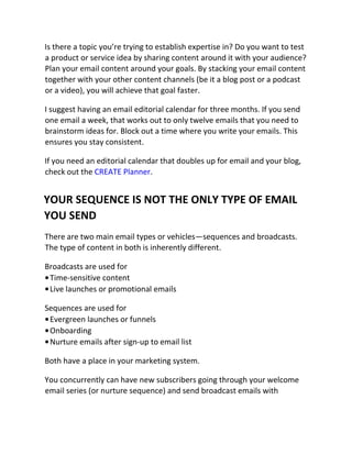 Is there a topic you’re trying to establish expertise in? Do you want to test
a product or service idea by sharing content around it with your audience?
Plan your email content around your goals. By stacking your email content
together with your other content channels (be it a blog post or a podcast
or a video), you will achieve that goal faster.
I suggest having an email editorial calendar for three months. If you send
one email a week, that works out to only twelve emails that you need to
brainstorm ideas for. Block out a time where you write your emails. This
ensures you stay consistent.
If you need an editorial calendar that doubles up for email and your blog,
check out the CREATE Planner.
YOUR SEQUENCE IS NOT THE ONLY TYPE OF EMAIL
YOU SEND
There are two main email types or vehicles—sequences and broadcasts.
The type of content in both is inherently different.
Broadcasts are used for
•Time-sensitive content
•Live launches or promotional emails
Sequences are used for
•Evergreen launches or funnels
•Onboarding
•Nurture emails after sign-up to email list
Both have a place in your marketing system.
You concurrently can have new subscribers going through your welcome
email series (or nurture sequence) and send broadcast emails with
 
