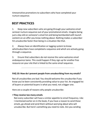 timesensitive promotions to subscribers who have completed your
nurture sequence.
BEST PRACTICES
1. Keep new subscribers who are going through your welcome email
seriesor nurture sequence out of your promotional emails. Imagine being
just a day old on someone’s email list and being bombarded with launch
content on an offer you know nothing about. Nothing makes a subscriber
hit unsubscribe faster than being in a situation like that.
2. Always have an identification or tagging system to know
whichsubscribers have completed a sequence and which are actively going
through a sequence.
3. Ensure that subscribers do not receive the same welcome email
andsequence twice. This could happen if they sign up for another free
resource on your site that is linked to the same email sequence.
FAQ 10: How do I prevent people from unsubscribing from my emails?
Not all unsubscribes are bad. You should welcome the unsubscribe if you
know you’ve been consistently providing value to your list. An engaged list
of buyers or potential buyers is what you need, not a bigger one.
Here are a couple of reasons why people unsubscribe:
•They receive too many emails
Not every subscriber will have a similar appetite to email frequency. Like
I mentioned earlier on in the book, if you have a reason to send those
emails, go ahead and send them without worrying about who will
unsubscribe. But here’s something you need to note. Are you sending
 