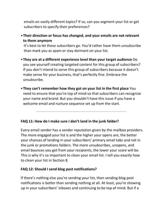 emails on vastly different topics? If so, can you segment your list or get
subscribers to specify their preferences?
•Their direction or focus has changed, and your emails are not relevant
to them anymore
It’s best to let these subscribers go. You’d rather have them unsubscribe
than mark you as spam or stay dormant on your list.
•They are at a different experience level than your target audience Do
you see yourself creating targeted content for this group of subscribers?
If you don’t intend to serve this group of subscribers because it doesn’t
make sense for your business, that’s perfectly fine. Embrace the
unsubscribe.
•They can’t remember how they got on your list in the first place You
need to ensure that you’re top of mind so that subscribers can recognize
your name and brand. But you shouldn’t have this issue if you have a
welcome email and nurture sequence set up from the start.
FAQ 11: How do I make sure I don’t land in the junk folder?
Every email sender has a sender reputation given by the mailbox providers.
The more engaged your list is and the higher your opens are, the better
your chances of landing in your subscribers’ primary email tabs and not in
the junk or promotions folders. The more unsubscribes, unopens, and
email bounces you get from your recipients, the lower your score will be.
This is why it’s so important to clean your email list. I tell you exactly how
to clean your list in Section 8.
FAQ 12: Should I send blog post notifications?
If there’s nothing else you’re sending your list, then sending blog post
notifications is better than sending nothing at all. At least, you’re showing
up in your subscribers’ inboxes and continuing to be top of mind. But if a
 