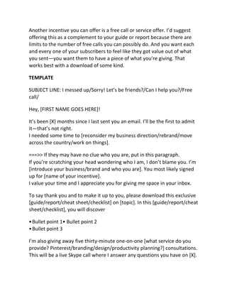 Another incentive you can offer is a free call or service offer. I’d suggest
offering this as a complement to your guide or report because there are
limits to the number of free calls you can possibly do. And you want each
and every one of your subscribers to feel like they got value out of what
you sent—you want them to have a piece of what you’re giving. That
works best with a download of some kind.
TEMPLATE
SUBJECT LINE: I messed up/Sorry! Let’s be friends?/Can I help you?/Free
call/
Hey, [FIRST NAME GOES HERE]!
It’s been [X] months since I last sent you an email. I’ll be the first to admit
it—that’s not right.
I needed some time to [reconsider my business direction/rebrand/move
across the country/work on things].
===>> If they may have no clue who you are, put in this paragraph.
If you’re scratching your head wondering who I am, I don’t blame you. I’m
[introduce your business/brand and who you are]. You most likely signed
up for [name of your incentive].
I value your time and I appreciate you for giving me space in your inbox.
To say thank you and to make it up to you, please download this exclusive
[guide/report/cheat sheet/checklist] on [topic]. In this [guide/report/cheat
sheet/checklist], you will discover
•Bullet point 1• Bullet point 2
•Bullet point 3
I’m also giving away five thirty-minute one-on-one [what service do you
provide? Pinterest/branding/design/productivity planning?] consultations.
This will be a live Skype call where I answer any questions you have on [X].
 
