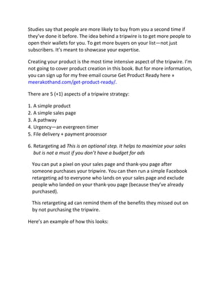 Studies say that people are more likely to buy from you a second time if
they’ve done it before. The idea behind a tripwire is to get more people to
open their wallets for you. To get more buyers on your list—not just
subscribers. It’s meant to showcase your expertise.
Creating your product is the most time intensive aspect of the tripwire. I’m
not going to cover product creation in this book. But for more information,
you can sign up for my free email course Get Product Ready here »
meerakothand.com/get-product-ready/.
There are 5 (+1) aspects of a tripwire strategy:
1. A simple product
2. A simple sales page
3. A pathway
4. Urgency—an evergreen timer
5. File delivery + payment processor
6. Retargeting ad This is an optional step. It helps to maximize your sales
but is not a must if you don’t have a budget for ads
You can put a pixel on your sales page and thank-you page after
someone purchases your tripwire. You can then run a simple Facebook
retargeting ad to everyone who lands on your sales page and exclude
people who landed on your thank-you page (because they’ve already
purchased).
This retargeting ad can remind them of the benefits they missed out on
by not purchasing the tripwire.
Here’s an example of how this looks:
 