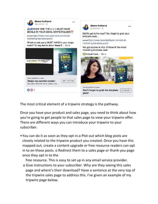 The most critical element of a tripwire strategy is the pathway.
Once you have your product and sales page, you need to think about how
you’re going to get people to that sales page to view your tripwire offer.
There are different ways you can introduce your tripwire to your
subscriber.
•You can do it as soon as they opt in.o Plot out which blog posts are
closely related to the tripwire product you created. Once you have this
mapped out, create a content upgrade or free resource readers can opt
in to on those posts. o Redirect them to a sales page or thank-you page
once they opt in to the
free resource. This is easy to set up in any email service provider.
o Give instructions to your subscriber. Why are they seeing this sales
page and where’s their download? Have a sentence at the very top of
the tripwire sales page to address this. I’ve given an example of my
tripwire page below.
 