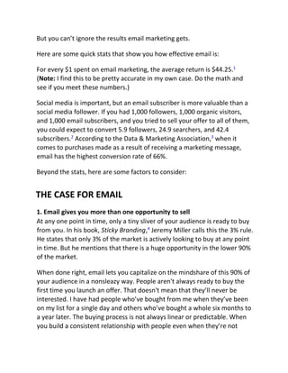 But you can’t ignore the results email marketing gets.
Here are some quick stats that show you how effective email is:
For every $1 spent on email marketing, the average return is $44.25.1
(Note: I find this to be pretty accurate in my own case. Do the math and
see if you meet these numbers.)
Social media is important, but an email subscriber is more valuable than a
social media follower. If you had 1,000 followers, 1,000 organic visitors,
and 1,000 email subscribers, and you tried to sell your offer to all of them,
you could expect to convert 5.9 followers, 24.9 searchers, and 42.4
subscribers.2
According to the Data & Marketing Association,3
when it
comes to purchases made as a result of receiving a marketing message,
email has the highest conversion rate of 66%.
Beyond the stats, here are some factors to consider:
THE CASE FOR EMAIL
1. Email gives you more than one opportunity to sell
At any one point in time, only a tiny sliver of your audience is ready to buy
from you. In his book, Sticky Branding,4
Jeremy Miller calls this the 3% rule.
He states that only 3% of the market is actively looking to buy at any point
in time. But he mentions that there is a huge opportunity in the lower 90%
of the market.
When done right, email lets you capitalize on the mindshare of this 90% of
your audience in a nonsleazy way. People aren't always ready to buy the
first time you launch an offer. That doesn't mean that they’ll never be
interested. I have had people who’ve bought from me when they’ve been
on my list for a single day and others who’ve bought a whole six months to
a year later. The buying process is not always linear or predictable. When
you build a consistent relationship with people even when they’re not
 