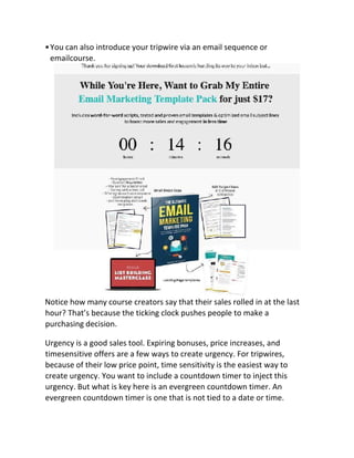 •You can also introduce your tripwire via an email sequence or
emailcourse.
Notice how many course creators say that their sales rolled in at the last
hour? That’s because the ticking clock pushes people to make a
purchasing decision.
Urgency is a good sales tool. Expiring bonuses, price increases, and
timesensitive offers are a few ways to create urgency. For tripwires,
because of their low price point, time sensitivity is the easiest way to
create urgency. You want to include a countdown timer to inject this
urgency. But what is key here is an evergreen countdown timer. An
evergreen countdown timer is one that is not tied to a date or time.
 