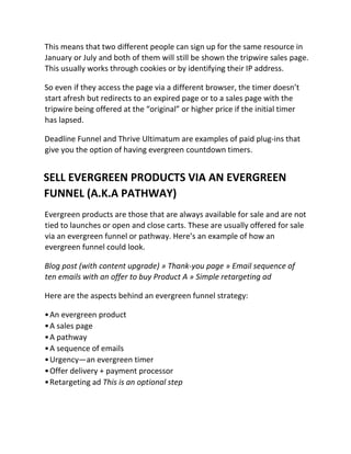 This means that two different people can sign up for the same resource in
January or July and both of them will still be shown the tripwire sales page.
This usually works through cookies or by identifying their IP address.
So even if they access the page via a different browser, the timer doesn’t
start afresh but redirects to an expired page or to a sales page with the
tripwire being offered at the “original” or higher price if the initial timer
has lapsed.
Deadline Funnel and Thrive Ultimatum are examples of paid plug-ins that
give you the option of having evergreen countdown timers.
SELL EVERGREEN PRODUCTS VIA AN EVERGREEN
FUNNEL (A.K.A PATHWAY)
Evergreen products are those that are always available for sale and are not
tied to launches or open and close carts. These are usually offered for sale
via an evergreen funnel or pathway. Here’s an example of how an
evergreen funnel could look.
Blog post (with content upgrade) » Thank-you page » Email sequence of
ten emails with an offer to buy Product A » Simple retargeting ad
Here are the aspects behind an evergreen funnel strategy:
•An evergreen product
•A sales page
•A pathway
•A sequence of emails
•Urgency—an evergreen timer
•Offer delivery + payment processor
•Retargeting ad This is an optional step
 