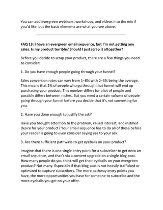 You can add evergreen webinars, workshops, and videos into the mix if
you’d like, but the basic elements are what you see above.
FAQ 13: I have an evergreen email sequence, but I’m not getting any
sales. Is my product terrible? Should I just scrap it altogether?
Before you decide to scrap your product, there are a few things you need
to consider:
1. Do you have enough people going through your funnel?
Sales conversion rates can vary from 1–8% with 2–3% being the average.
This means that 2% of people who go through that funnel will end up
purchasing your product. This number differs for a lot of people and
possibly differs between niches. But you need a certain volume of people
going through your funnel before you decide that it’s not converting for
you.
2. Have you done enough to justify the ask?
Have you brought attention to the problem, raised interest, and instilled
desire for your product? Your email sequence has to do all of these before
your reader is going to even consider saying yes to your ask.
3. Are there sufficient pathways to get eyeballs on your product?
Imagine that there is one single entry point for a subscriber to get onto an
email sequence, and that’s via a content upgrade on a single blog post.
How many people do you think will get their eyeballs on your evergreen
product? Not many. Especially if that blog post is not heavily trafficked or
optimized to capture subscribers. The more pathway entry points you
have, the more opportunities you have for someone to subscribe and the
more eyeballs you get on your offer.
 