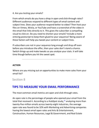 4. Are you testing your emails?
From which emails do you have a drop in open and click-through rates?
Different audiences respond to different types of email content and
subject lines. Does your audience respond better to video? Then host your
files on Vimeo, Wistia, or YouTube and have a screenshot of the video in
the email that links directly to it. This gives the subscriber a compelling
visual to click on. Do you need to shorten your emails? Include a more
enticing postscript to keep them glued to your sequence? Being aware of
these factors will help you tweak your content or subject lines.
If subscribers are not in your sequence long enough and drop off even
before you introduce the offer, then your sales don’t stand a chance.
Switch things up and make tweaks as you analyze your stats. It will take
time though before you hit the sweet spot.
ACTION
Where are you missing out on opportunities to make more sales from your
email list?
Section 8
TIPS TO MEASURE YOUR EMAIL PERFORMANCE
The most common email metrics are open and click-through rates.
An open rate is the percentage of people who opened your email from the
total that received it. According to a HubSpot study,16
analyzing more than
twenty-five million emails across twenty-eight industries, the average
open rate was found to be 32% with Marketing and Advertising companies
having the lowest email open rates and Arts & Entertainment,
Construction, Human Resources, Legal & Government, and Real Estate
 