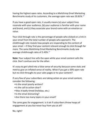 having the highest open rates. According to a Mailchimp Email Marketing
Benchmarks study of its customers, the average open rate was 20.81%.17
If you have a good open rate, it usually means (a) your subject lines
resonate with your audience, (b) your audience is familiar with your name
and brand, and (c) they associate your brand name with an emotion or
value.
Your click-through rate is the percentage of people who clicked on a link in
your email from the total number of people who opened it. The
clickthrough rate reveals how people are responding to the content of
your email —if they find your content relevant enough to click through for
more. The same Mailchimp Email Marketing Benchmarks study saw
average clickthrough rates of 2.43%.17
Note: Your subject line sells the open while your email content sells the
click. Don’t confuse one for the other.
It’s easy to get lulled into a false sense of security because some stats and
metrics give an inflated sense of reality. What if you get a 50% open rate
but no click-throughs to your sales pages or to your content?
If very few of your subscribers are taking action on your email content,
consider the following:
•Is the email poorly written?
•Is the call to action clear?
•Was it badly timed (holidays, etc.)
•Is the email distracting?
•Are there too many topics in your email?
The same goes for engagement. Is it ok if subscribers throw heaps of
engagement at you but never buy from you at all?
No, right?
 