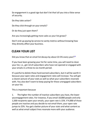 So engagement is a good sign but don’t let that lull you into a false sense
of security.
Do they take action?
Do they click through on your emails?
Or do they just open them?
Are you increasingly getting more sales as your list grows?
Don’t end up paying lip service to vanity metrics without knowing how
they directly affect your business.
CLEAN YOUR LIST
Did you know that an email list decays by about 22.5% every year?18
If you have been growing your list for some time, you will need to clean
your list, i.e., get rid of subscribers who have not opened or engaged with
your emails in a three-to six-month period.
It’s painful to delete those hard-earned subscribers, but it will be worth it
because your open rates and engagement rates will increase. You will get
a clearer picture of your stats as well as what your subscribers resonate
with. You also don’t want to keep paying for those unengaged subscribers
on your list.
This is important because
1. The higher the number of inactive subscribers you have, the lower
yourengagement rates. For instance, if you email 10,000 people and only
1,500 recipients open your emails, your open rate is 15%. If 4,000 of those
people are inactive and you decide to not email them, your open rate
jumps to 25%. You get a better picture of your stats and what content as
well as what email subject lines resonate more with your audience.
 