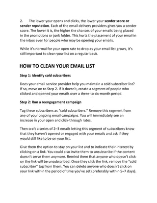 2. The lower your opens and clicks, the lower your sender score or
sender reputation. Each of the email delivery providers gives you a sender
score. The lower it is, the higher the chances of your emails being placed
in the promotions or junk folder. This hurts the placement of your email in
the inbox even for people who may be opening your emails.
While it’s normal for your open rate to drop as your email list grows, it’s
still important to clean your list on a regular basis.
HOW TO CLEAN YOUR EMAIL LIST
Step 1: Identify cold subscribers
Does your email service provider help you maintain a cold subscriber list?
If so, move on to Step 2. If it doesn’t, create a segment of people who
clicked and opened your emails over a three-to six-month period.
Step 2: Run a reengagement campaign
Tag these subscribers as “cold subscribers.” Remove this segment from
any of your ongoing email campaigns. You will immediately see an
increase in your open and click-through rates.
Then craft a series of 2–3 emails letting this segment of subscribers know
that they haven’t opened or engaged with your emails and ask if they
would still like to be on your list.
Give them the option to stay on your list and to indicate their interest by
clicking on a link. You could also invite them to unsubscribe if the content
doesn’t serve them anymore. Remind them that anyone who doesn’t click
on the link will be unsubscribed. Once they click the link, remove the “cold
subscriber” tag from them. You can delete anyone who doesn’t click on
your link within the period of time you’ve set (preferably within 5–7 days).
 