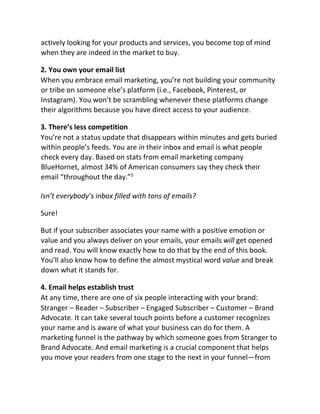 actively looking for your products and services, you become top of mind
when they are indeed in the market to buy.
2. You own your email list
When you embrace email marketing, you’re not building your community
or tribe on someone else’s platform (i.e., Facebook, Pinterest, or
Instagram). You won’t be scrambling whenever these platforms change
their algorithms because you have direct access to your audience.
3. There’s less competition
You’re not a status update that disappears within minutes and gets buried
within people’s feeds. You are in their inbox and email is what people
check every day. Based on stats from email marketing company
BlueHornet, almost 34% of American consumers say they check their
email “throughout the day.”5
Isn’t everybody’s inbox filled with tons of emails?
Sure!
But if your subscriber associates your name with a positive emotion or
value and you always deliver on your emails, your emails will get opened
and read. You will know exactly how to do that by the end of this book.
You’ll also know how to define the almost mystical word value and break
down what it stands for.
4. Email helps establish trust
At any time, there are one of six people interacting with your brand:
Stranger – Reader – Subscriber – Engaged Subscriber – Customer – Brand
Advocate. It can take several touch points before a customer recognizes
your name and is aware of what your business can do for them. A
marketing funnel is the pathway by which someone goes from Stranger to
Brand Advocate. And email marketing is a crucial component that helps
you move your readers from one stage to the next in your funnel—from
 