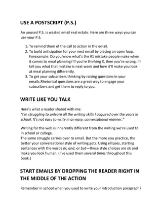 USE A POSTSCRIPT (P.S.)
An unused P.S. is wasted email real estate. Here are three ways you can
use your P.S.
1. To remind them of the call to action in the email.
2. To build anticipation for your next email by placing an open loop.
Forexample: Do you know what’s the #1 mistake people make when
it comes to meal planning? If you’re thinking X, then you’re wrong. I’ll
tell you what that mistake is next week and how it’ll make you look
at meal planning differently.
3. To get your subscribers thinking by raising questions in your
emails.Rhetorical questions are a great way to engage your
subscribers and get them to reply to you.
WRITE LIKE YOU TALK
Here’s what a reader shared with me:
“I’m struggling to unlearn all the writing skills I acquired over the years in
school. It’s not easy to write in an easy, conversational manner.”
Writing for the web is inherently different from the writing we’re used to
in school or college.
The same struggle carries over to email. But the more you practice, the
better your conversational style of writing gets. Using ellipses, starting
sentences with the words or, and, or but—these style choices are ok and
make you look human. (I’ve used them several times throughout this
book.)
START EMAILS BY DROPPING THE READER RIGHT IN
THE MIDDLE OF THE ACTION
Remember in school when you used to write your introduction paragraph?
 