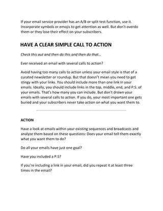 If your email service provider has an A/B or split test function, use it.
Incorporate symbols or emojis to get attention as well. But don’t overdo
them or they lose their effect on your subscribers.
HAVE A CLEAR SIMPLE CALL TO ACTION
Check this out and then do this and then do that…
Ever received an email with several calls to action?
Avoid having too many calls to action unless your email style is that of a
curated newsletter or roundup. But that doesn’t mean you need to get
stingy with your links. You should include more than one link in your
emails. Ideally, you should include links in the top, middle, end, and P.S. of
your emails. That’s how many you can include. But don’t drown your
emails with several calls to action. If you do, your most important one gets
buried and your subscribers never take action on what you want them to.
ACTION
Have a look at emails within your existing sequences and broadcasts and
analyze them based on these questions: Does your email tell them exactly
what you want them to do?
Do all your emails have just one goal?
Have you included a P.S?
If you’re including a link in your email, did you repeat it at least three
times in the email?
 