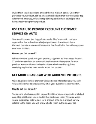 invite them to ask questions or send them a midcart bonus. Once they
purchase your product, set up an automation such that the “Prospect” tag
is removed. This way, you can stop sending sales emails to people who
have already bought your product.
USE EMAIL TO PROVIDE EXCELLENT CUSTOMER
SERVICE ON AUTO
Your email content just bagged you a sale. That’s fantastic, but your
support for that subscriber who just purchased doesn’t end there.
Connect them to a new email sequence that handholds them through your
course or product.
How to put this to work?
When someone purchases your product, tag them as “Purchased Product
X” and then send out an automatic welcome email sequence for that
product. You can also exclude subscribers who have this tag from
receiving any further sales emails about this product.
GET MORE GRANULAR WITH AUDIENCE INTERESTS
Want to get even more granular with audience interests? Now you can!
You can use email to know exactly what your audience is interested in.
How to put this to work?
Tag anyone who has opted in to your freebie or content upgrade or clicked
on a blog post link as interested in that particular topic. This way, when
you’re looking for beta testers for a product or to do a product survey
related to the topic, you will know who to reach out to on your list.
 
