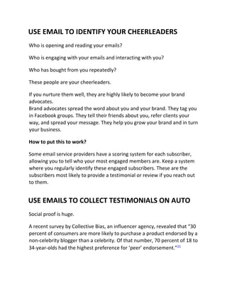 USE EMAIL TO IDENTIFY YOUR CHEERLEADERS
Who is opening and reading your emails?
Who is engaging with your emails and interacting with you?
Who has bought from you repeatedly?
These people are your cheerleaders.
If you nurture them well, they are highly likely to become your brand
advocates.
Brand advocates spread the word about you and your brand. They tag you
in Facebook groups. They tell their friends about you, refer clients your
way, and spread your message. They help you grow your brand and in turn
your business.
How to put this to work?
Some email service providers have a scoring system for each subscriber,
allowing you to tell who your most engaged members are. Keep a system
where you regularly identify these engaged subscribers. These are the
subscribers most likely to provide a testimonial or review if you reach out
to them.
USE EMAILS TO COLLECT TESTIMONIALS ON AUTO
Social proof is huge.
A recent survey by Collective Bias, an influencer agency, revealed that “30
percent of consumers are more likely to purchase a product endorsed by a
non-celebrity blogger than a celebrity. Of that number, 70 percent of 18 to
34-year-olds had the highest preference for ‘peer’ endorsement.”21
 