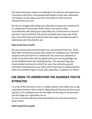 This means that your readers are looking for the opinions and experiences
of someone like them. So by having testimonials of your own subscribers
and readers on your blog, you’re far more likely to come across as
someone they can trust.
But do you struggle with asking your subscribers to give you a testimonial
or asking them to share your work? There’s no reason to feel
uncomfortable with asking your subscribers for a testimonial or a favor if
you have reason to believe that you’ve provided value every step of the
way. If you think they are ready for that next stage to provide you with a
testimonial, don’t be afraid to ask.
How to put this to work?
Set up an automated email that goes out a set period of time (e.g., thirty
days) after someone purchases your product or completes your welcome
sequence and asks them for a testimonial. You could also autosend an
email to any client after they’ve signed up for your service package and
ask for feedback about the working process. This way you’ll get your
much-needed social proof and do it on auto. You will wake up each
morning to testimonials in your inbox rather than have to actively look for
them or remember to get in touch with subscribers, customers, or clients.
USE EMAIL TO UNDERSTAND THE AUDIENCE YOU’VE
ATTRACTED
I’m a fan of the one-click survey—a simple question that allows you to tag
subscribers based on their answers. Depending on how you structure your
question, this could give you a lot of insight into the type of list you have
and the stage your subscribers are at.
It’s not a must but offering a free download for the click will incentivize
them further.
How to put this to work?
 