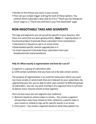 •Decide on the choices you want in your survey.
•Then set up a simple trigger and tag for each of those options. You
canthen direct subscribers who click on it to a “Thank you for letting me
know” page or a “Thank you and here’s your free download” page.
NON-NEGOTIABLE TAGS AND SEGMENTS
The tags and segments you set up will be specific to your business. But
there are some that are plain good practice. (Note: X = topic/product.) •
Purchased product X (exclude these subscribers from promotions)
•Interested in X (based on opt-in or email clicks)
•Downloaded specific content upgrade/opt-in X
•In email sequence X (exclude these subscribers from your
broadcastemails and promotions)
FAQ 14: What exactly is segmentation and how do I use it?
A segment is a group of subscribers who
a. fulfill certain conditions that you have set or b. take certain actions
The purpose of segmentation is to avoid list exhaustion where you send
too many emails or send emails that are irrelevant to your subscribers. By
segmenting your list, you’re able to tailor your content to different groups
of subscribers. You can use what members of a segment have in common
to deliver more relevant emails to that segment.
Here are two ways you can segment your audience:
1. Behavior based on actions taken in emails – You create a segment
ofsubscribers who have clicked on links related to a specific topic in
your emails or clicked to sign up for specific events in an email.
2. Entry point – You create a segment based on what they opted in to.
 