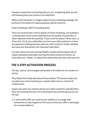 having no awareness to knowing who you are, recognizing what you do,
and knowing how your business can help them.
While email should be an integral aspect of your marketing strategy, the
premise of this book isn’t about growing a big fat email list.
Email marketing is NOT list building alone.
There are several other critical aspects of email marketing. List building is
a small portion of this entire book because the quality of subscribers is
more important than the quantity. If your email list doesn’t drive sales, or
if less than 1% of your subscribers are even your ideal customers or have
any potential of doing business with you, then it doesn’t matter whether
you have one thousand or ten thousand subscribers.
I’ve seen teeny tiny lists earning $4,000 a month and five-figure lists of
sixteen thousand subscribers earning the same amount of money. So
more does not = better. It’s about the relationship you have with your list.
THE 5-STEP ACTIVATION PROCESS
The tips, advice, and strategies presented in this book are not random or
ad hoc.
They follow the 5-Step Activation Process below. This process helps you
visualize your email marketing as a whole rather than as a bunch of
random parts.
It gives you what you need to attract your ideal customers and take them
from not knowing who you are to wanting to buy everything you put out
for sale.
1. It starts with traffic you send to your website or any page with
anincentive or lead magnet (a free resource that you offer in exchange
for an email address).
 