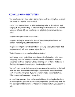 CONCLUSION + NEXT STEPS
You now have more than a bare-bones framework to put in place an email
marketing strategy for your business.
Rather than flit from week to week wondering what to write about and
winging it, imagine creating an email strategy that enables you to take the
weekend off and still see your list grow, rake in testimonials, and make
sales.
Imagine having endless content ideas…
Imagine creating an opt-in offer with all the right ingredients that has
readers clamoring to get their hands on it…
Imagine sending emails with confidence knowing exactly the impact that
particular email will have on your subscribers…
That’s the power of an email marketing strategy!
But it’s easy to get sucked into an endless cycle of planning rather than
“shipping.” You can conceptualize and plan for an endless number of
sequences and lead magnets without finishing any of them. That’s one of
the biggest struggles I see with my clients and students.
You can’t have every single automation or system I’ve outlined in the book
from the start. You can’t have multiple sequences set up all at once for
each of your lead magnets if you’ve never created a sequence before.
Take incremental steps every single day.
As your list grows over time and as you build your brand and stake claim
to your expertise, you will attract more people who go on to buy from you.
But it’s important to remember that email is not a medium you use only to
sell.
 