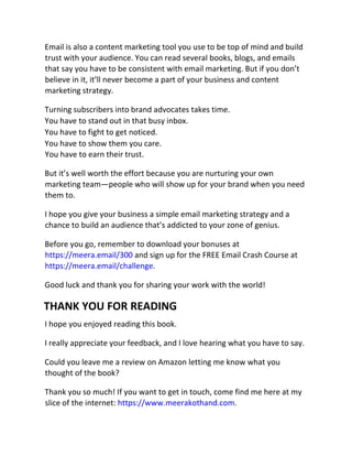 Email is also a content marketing tool you use to be top of mind and build
trust with your audience. You can read several books, blogs, and emails
that say you have to be consistent with email marketing. But if you don’t
believe in it, it’ll never become a part of your business and content
marketing strategy.
Turning subscribers into brand advocates takes time.
You have to stand out in that busy inbox.
You have to fight to get noticed.
You have to show them you care.
You have to earn their trust.
But it’s well worth the effort because you are nurturing your own
marketing team—people who will show up for your brand when you need
them to.
I hope you give your business a simple email marketing strategy and a
chance to build an audience that’s addicted to your zone of genius.
Before you go, remember to download your bonuses at
https://meera.email/300 and sign up for the FREE Email Crash Course at
https://meera.email/challenge.
Good luck and thank you for sharing your work with the world!
THANK YOU FOR READING
I hope you enjoyed reading this book.
I really appreciate your feedback, and I love hearing what you have to say.
Could you leave me a review on Amazon letting me know what you
thought of the book?
Thank you so much! If you want to get in touch, come find me here at my
slice of the internet: https://www.meerakothand.com.
 
